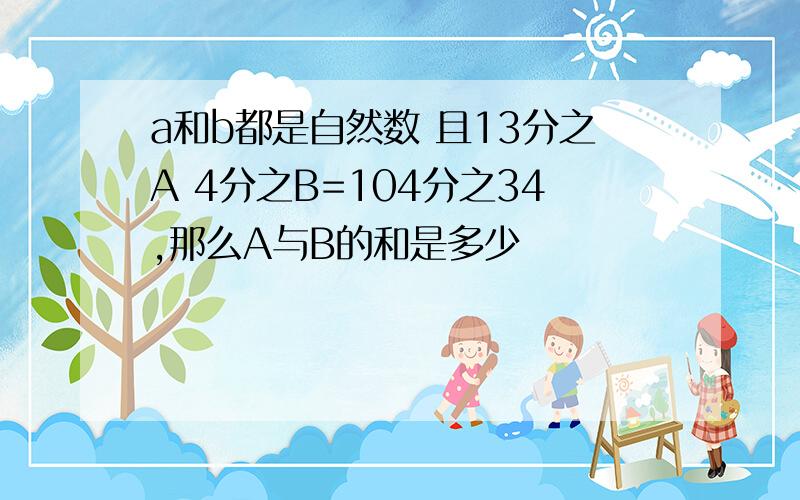 a和b都是自然数 且13分之A 4分之B=104分之34,那么A与B的和是多少