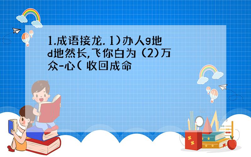 1.成语接龙. 1)办人g地d地然长,飞你白为 (2)万众-心( 收回成命