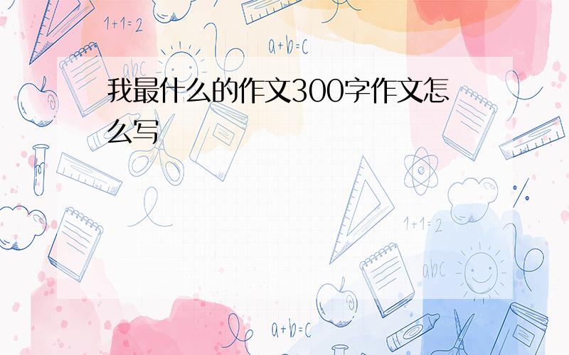 我最什么的作文300字作文怎么写