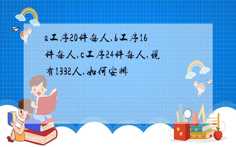 a工序20件每人,b工序16件每人,c工序24件每人,现有1332人,如何安排