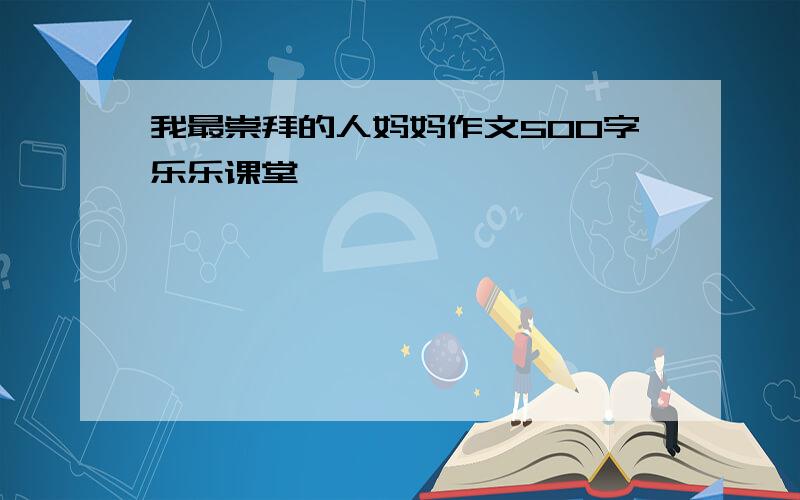 我最崇拜的人妈妈作文500字乐乐课堂