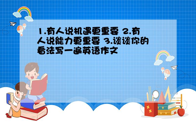 1.有人说机遇更重要 2.有人说能力更重要 3.谈谈你的看法写一遍英语作文