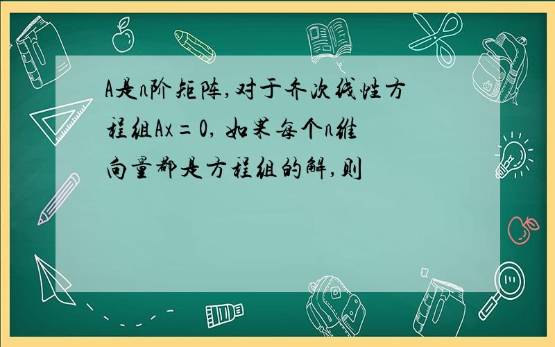 A是n阶矩阵,对于齐次线性方程组Ax=0, 如果每个n维向量都是方程组的解,则