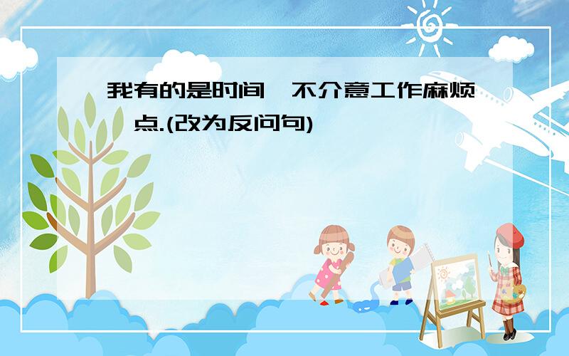 我有的是时间,不介意工作麻烦一点.(改为反问句)