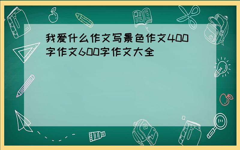 我爱什么作文写景色作文400字作文600字作文大全