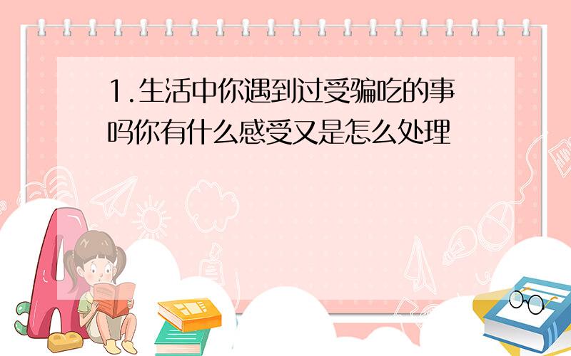 1.生活中你遇到过受骗吃的事吗你有什么感受又是怎么处理