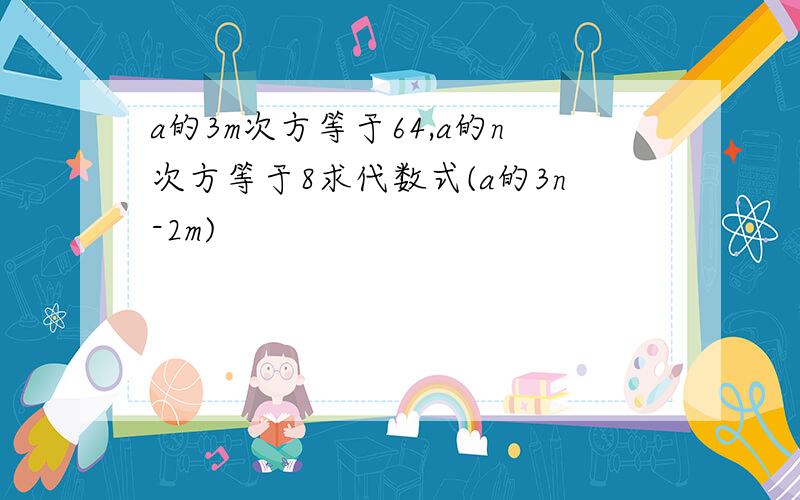 a的3m次方等于64,a的n次方等于8求代数式(a的3n-2m)