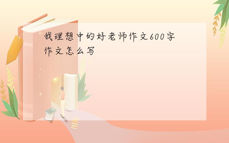 我理想中的好老师作文600字作文怎么写