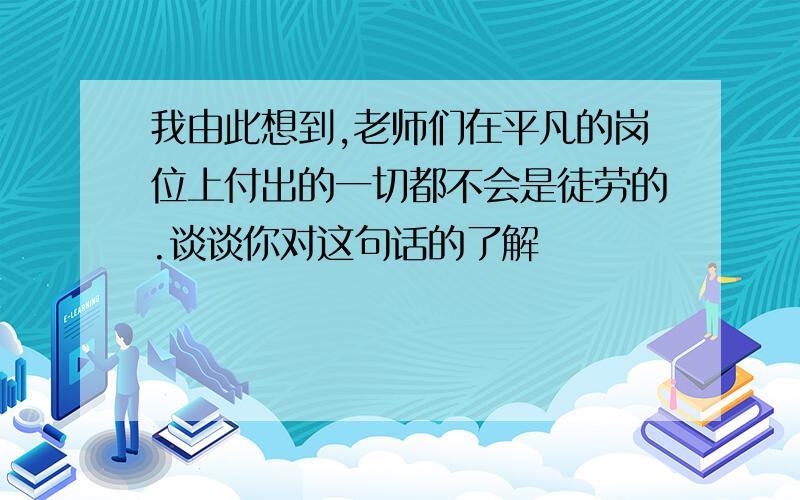 我由此想到,老师们在平凡的岗位上付出的一切都不会是徒劳的.谈谈你对这句话的了解