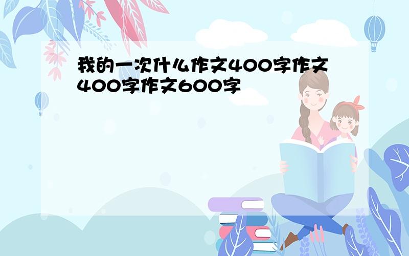 我的一次什么作文400字作文400字作文600字