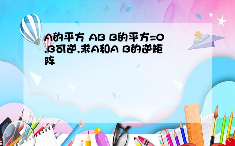 A的平方 AB B的平方=0,B可逆,求A和A B的逆矩阵