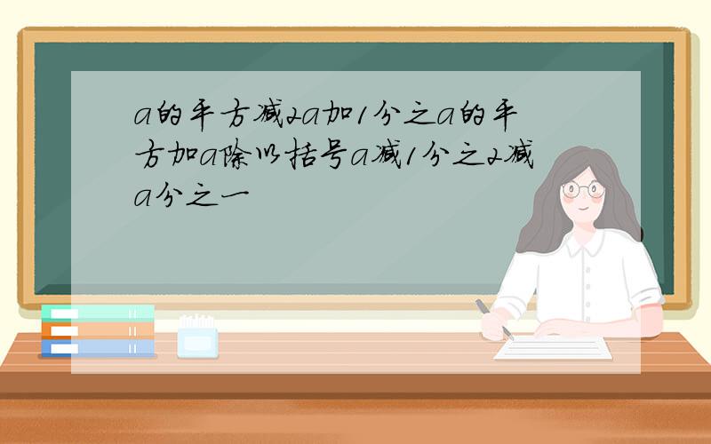 a的平方减2a加1分之a的平方加a除以括号a减1分之2减a分之一