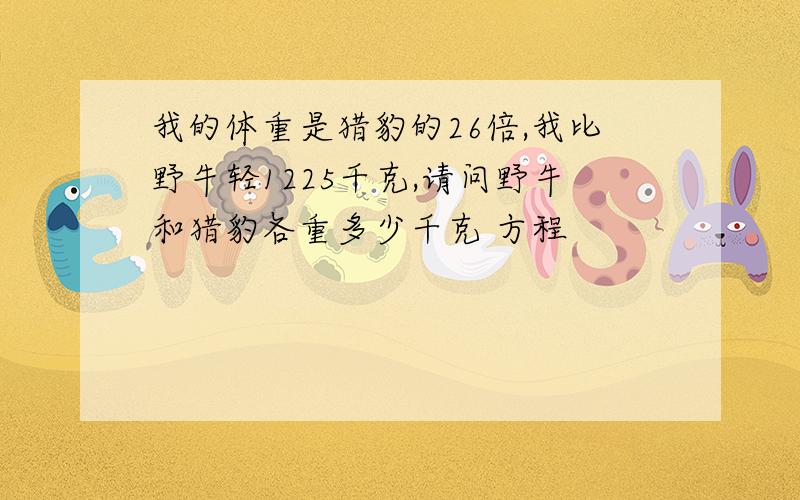 我的体重是猎豹的26倍,我比野牛轻1225千克,请问野牛和猎豹各重多少千克 方程