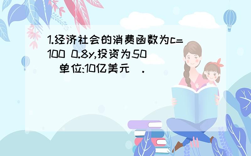 1.经济社会的消费函数为c=100 0.8y,投资为50(单位:10亿美元).