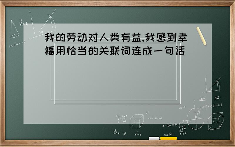 我的劳动对人类有益.我感到幸福用恰当的关联词连成一句话