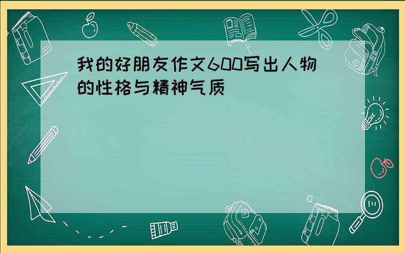 我的好朋友作文600写出人物的性格与精神气质