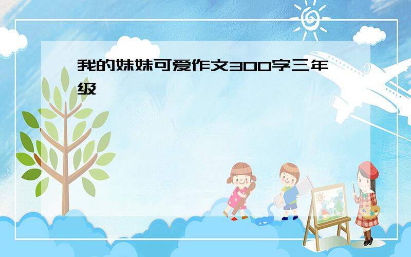 我的妹妹可爱作文300字三年级