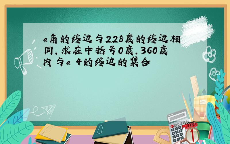 a角的终边与228度的终边相同,求在中括号0度,360度内与a 4的终边的集合