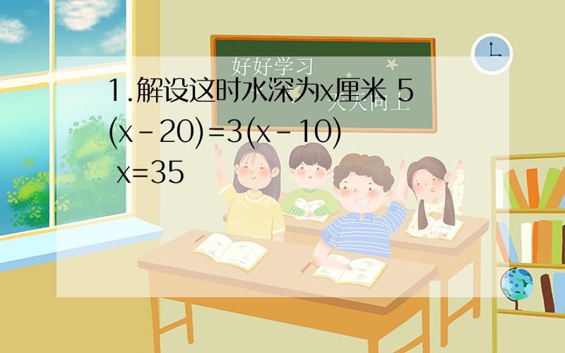 1.解设这时水深为x厘米 5(x-20)=3(x-10) x=35