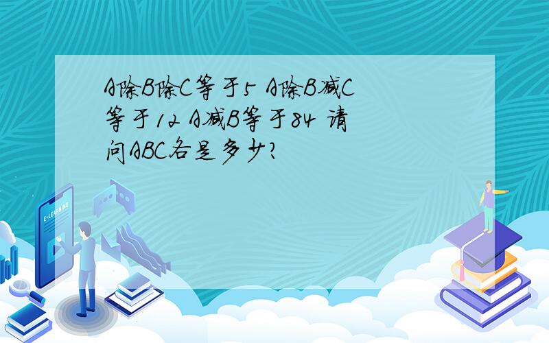 A除B除C等于5 A除B减C等于12 A减B等于84 请问ABC各是多少?