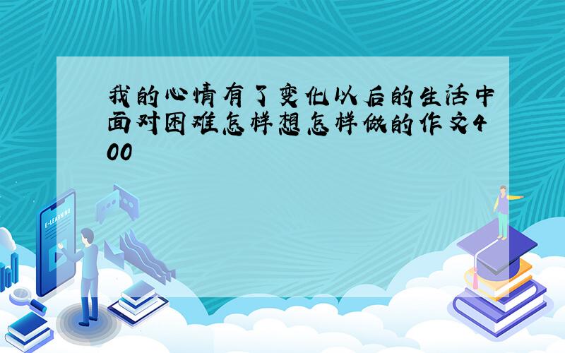 我的心情有了变化以后的生活中面对困难怎样想怎样做的作文400