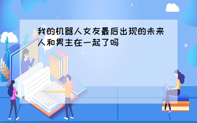 我的机器人女友最后出现的未来人和男主在一起了吗