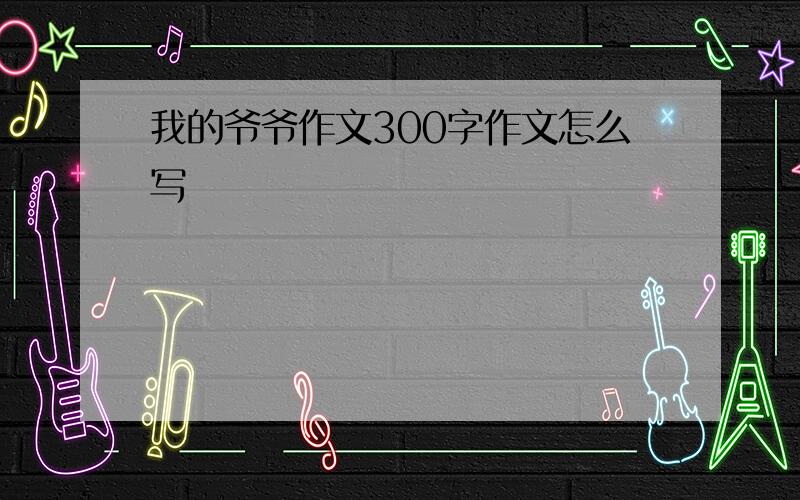 我的爷爷作文300字作文怎么写