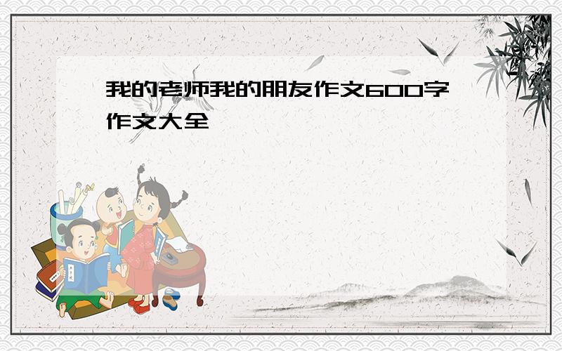 我的老师我的朋友作文600字作文大全