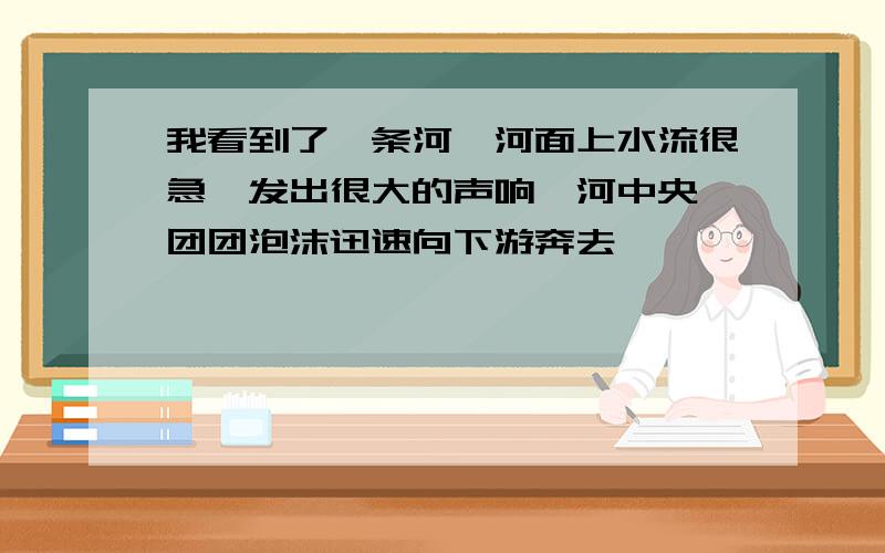 我看到了一条河,河面上水流很急,发出很大的声响,河中央一团团泡沫迅速向下游奔去