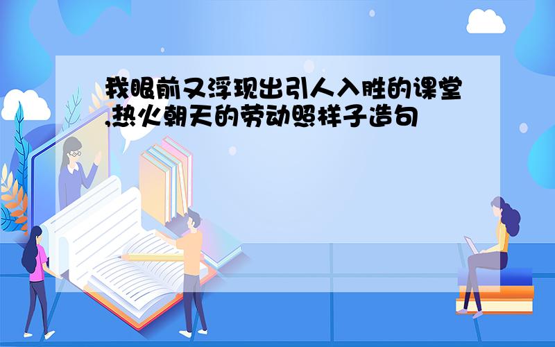 我眼前又浮现出引人入胜的课堂,热火朝天的劳动照样子造句