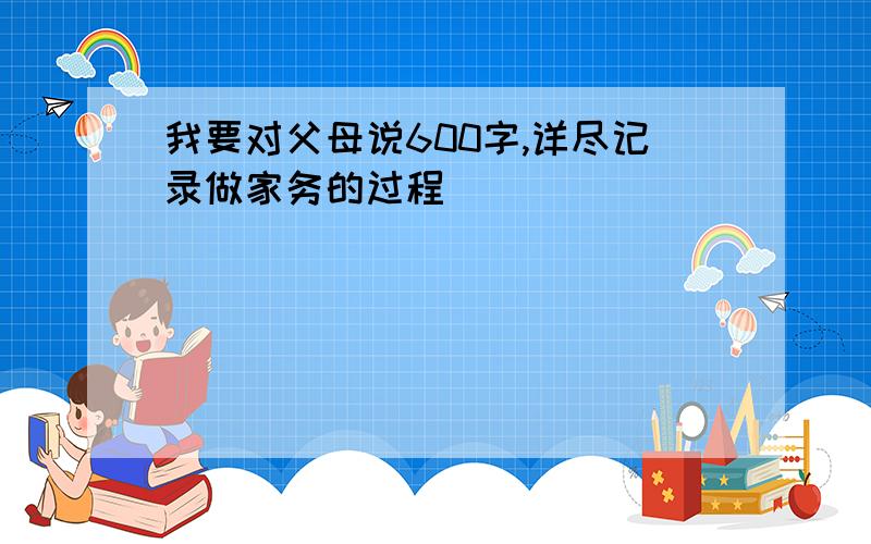 我要对父母说600字,详尽记录做家务的过程