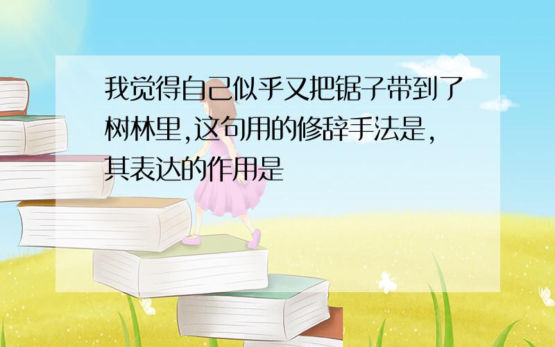 我觉得自己似乎又把锯子带到了树林里,这句用的修辞手法是,其表达的作用是