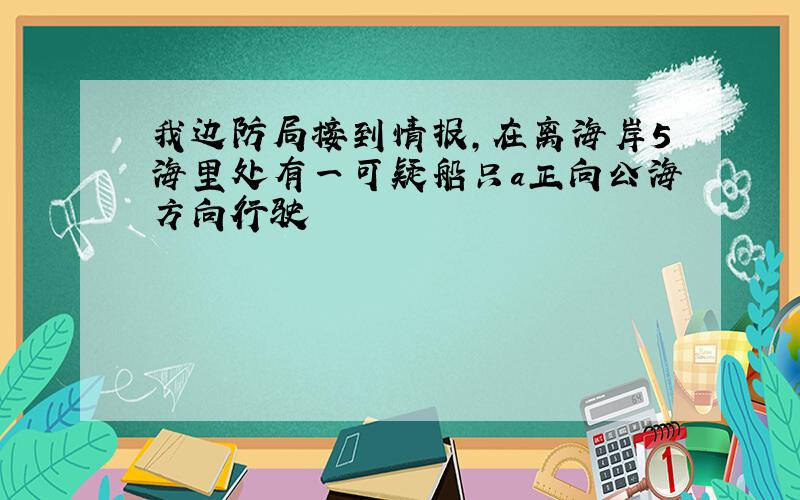 我边防局接到情报,在离海岸5海里处有一可疑船只a正向公海方向行驶