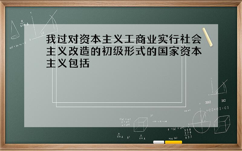 我过对资本主义工商业实行社会主义改造的初级形式的国家资本主义包括