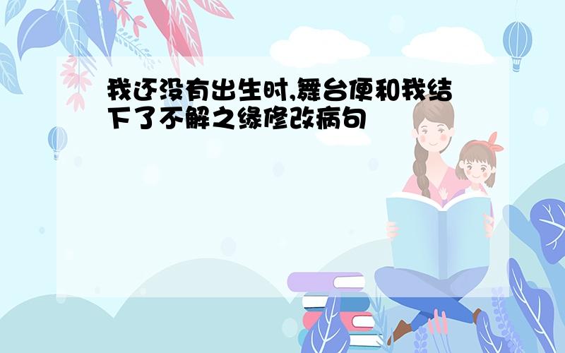 我还没有出生时,舞台便和我结下了不解之缘修改病句