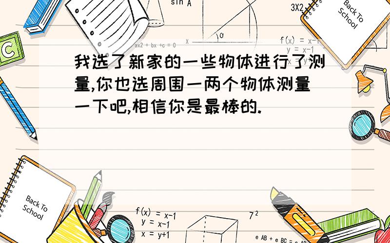 我选了新家的一些物体进行了测量,你也选周围一两个物体测量一下吧,相信你是最棒的.