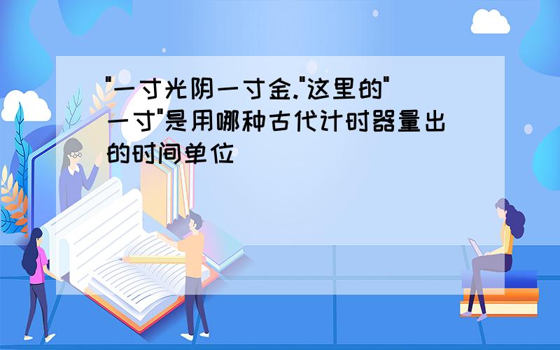 "一寸光阴一寸金."这里的"一寸"是用哪种古代计时器量出的时间单位