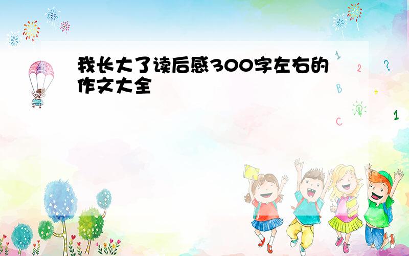 我长大了读后感300字左右的作文大全