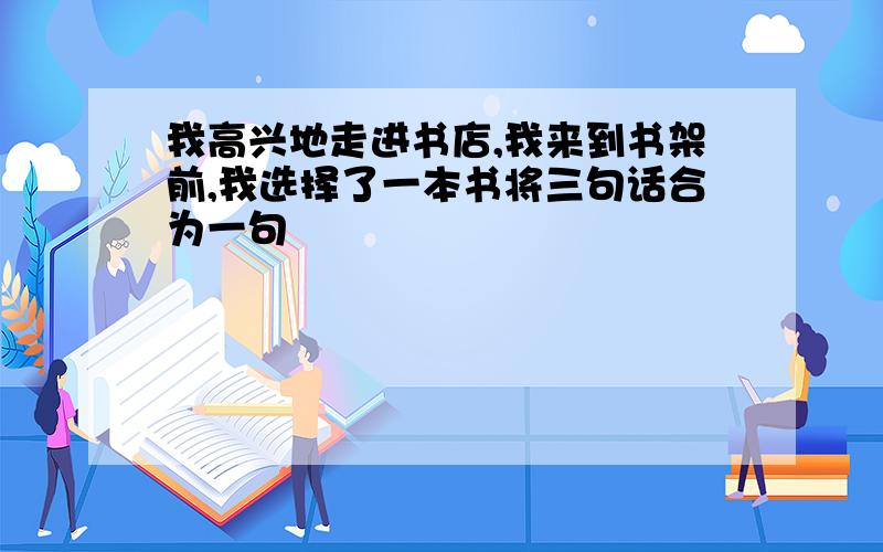 我高兴地走进书店,我来到书架前,我选择了一本书将三句话合为一句