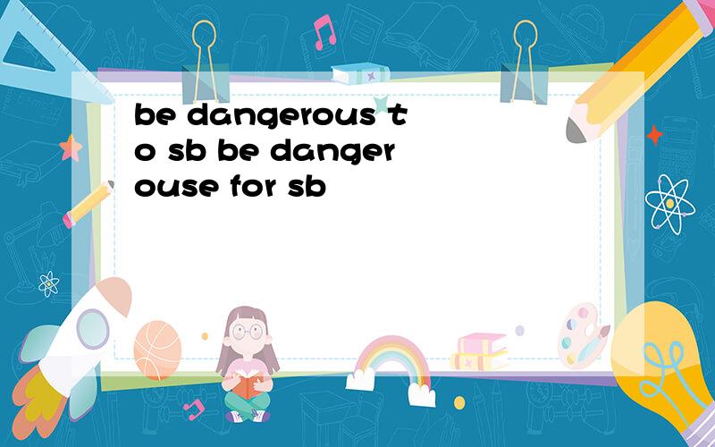 be dangerous to sb be dangerouse for sb