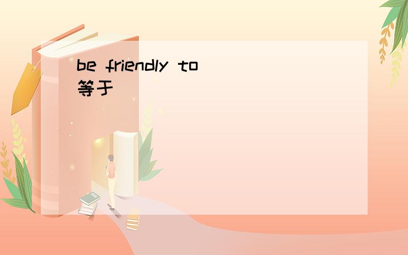 be friendly to等于