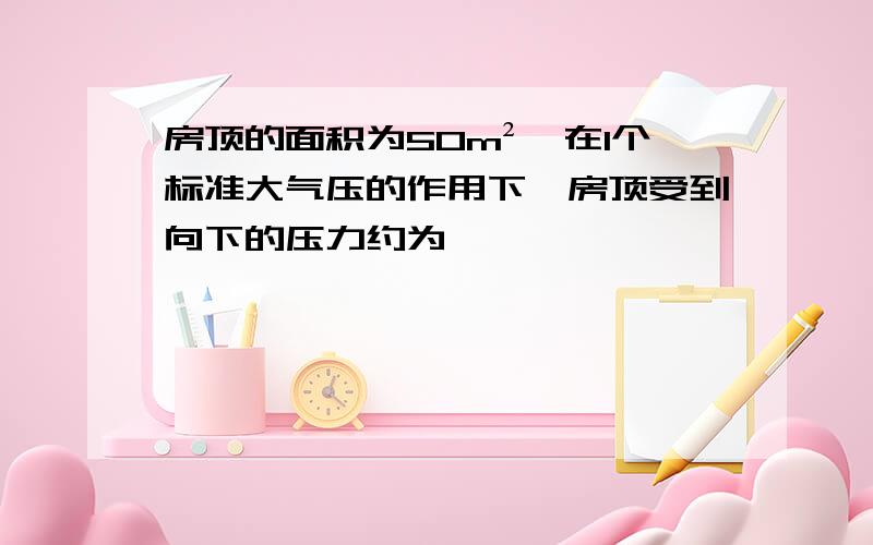 房顶的面积为50m²,在1个标准大气压的作用下,房顶受到向下的压力约为