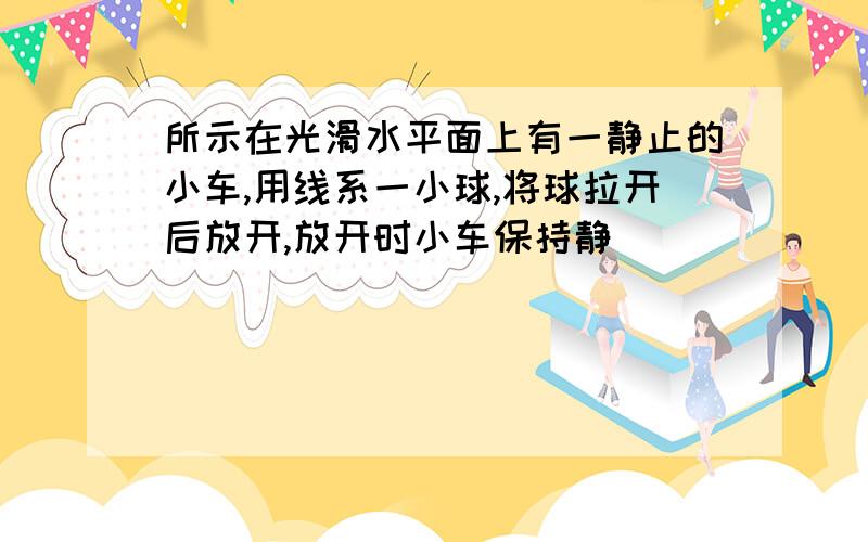 所示在光滑水平面上有一静止的小车,用线系一小球,将球拉开后放开,放开时小车保持静