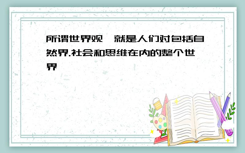 所谓世界观,就是人们对包括自然界.社会和思维在内的整个世界