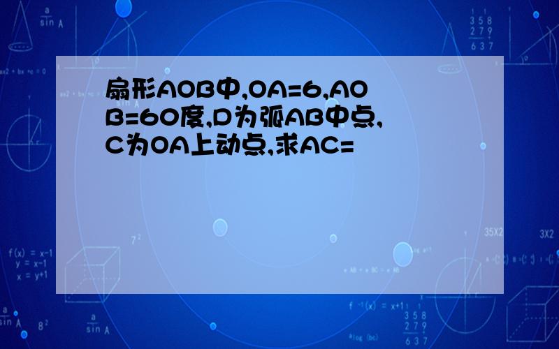 扇形AOB中,OA=6,AOB=60度,D为弧AB中点,C为OA上动点,求AC=