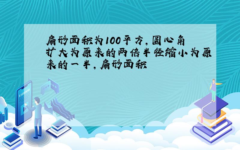 扇形面积为100平方,圆心角扩大为原来的两倍半径缩小为原来的一半,扇形面积