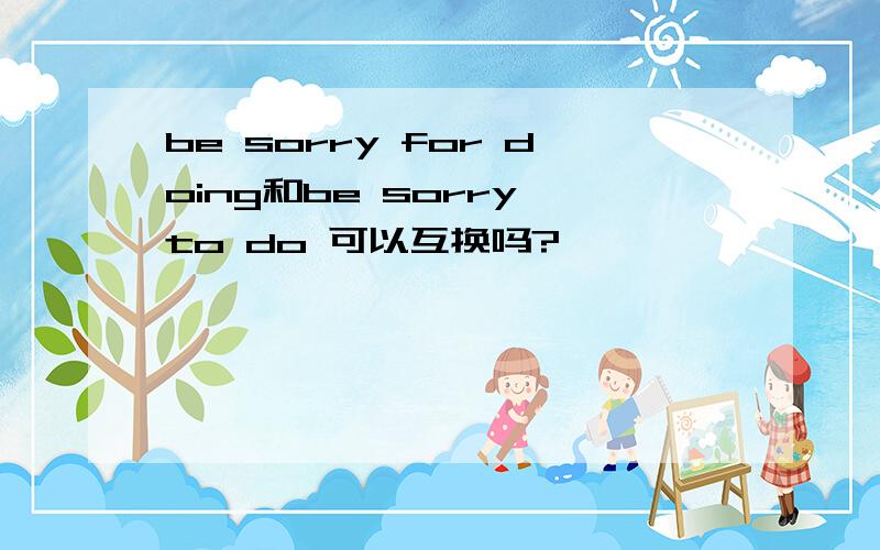 be sorry for doing和be sorry to do 可以互换吗?