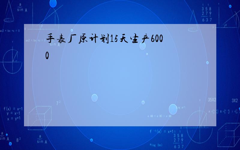 手表厂原计划15天生产6000