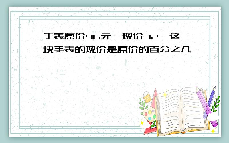 手表原价96元,现价72,这块手表的现价是原价的百分之几