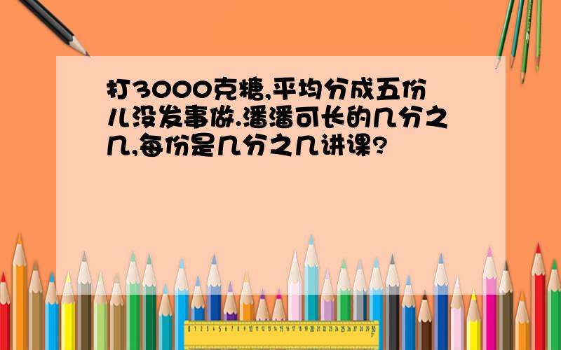 打3000克糖,平均分成五份儿没发事做.潘潘可长的几分之几,每份是几分之几讲课?